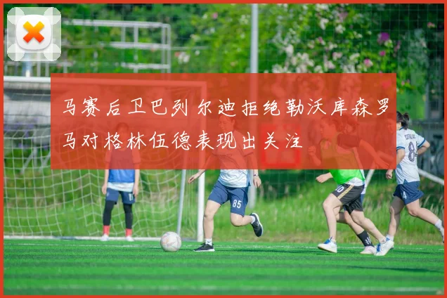 马赛后卫巴列尔迪拒绝勒沃库森罗马对格林伍德表现出关注