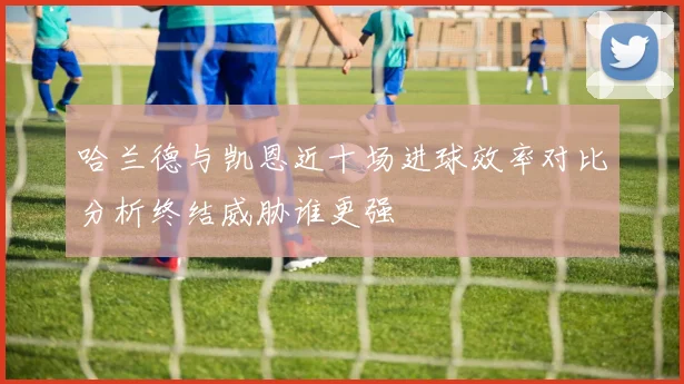 哈兰德与凯恩近十场进球效率对比分析终结威胁谁更强