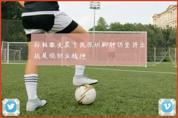 孙铭徽凌晨飞抵深圳脚肿仍坚持出战展现职业精神