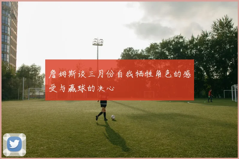 詹姆斯谈三月份自我牺牲角色的感受与赢球的决心