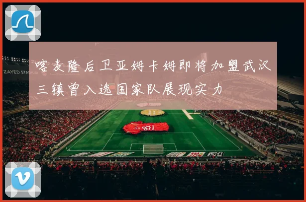 喀麦隆后卫亚姆卡姆即将加盟武汉三镇曾入选国家队展现实力