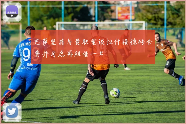 巴萨坚持与曼联重谈拉什福德转会费并考虑再租借一年