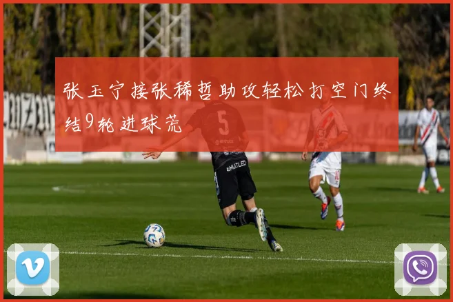 张玉宁接张稀哲助攻轻松打空门终结9轮进球荒