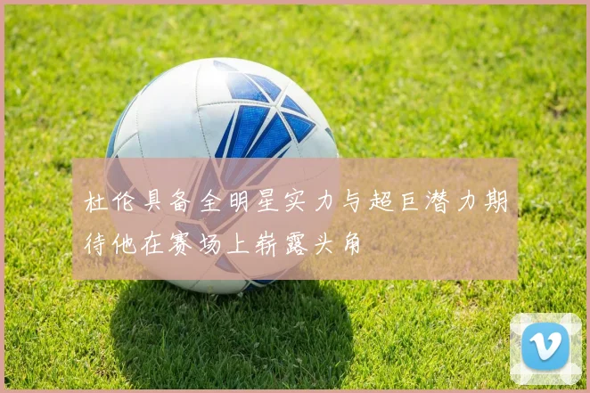 杜伦具备全明星实力与超巨潜力期待他在赛场上崭露头角