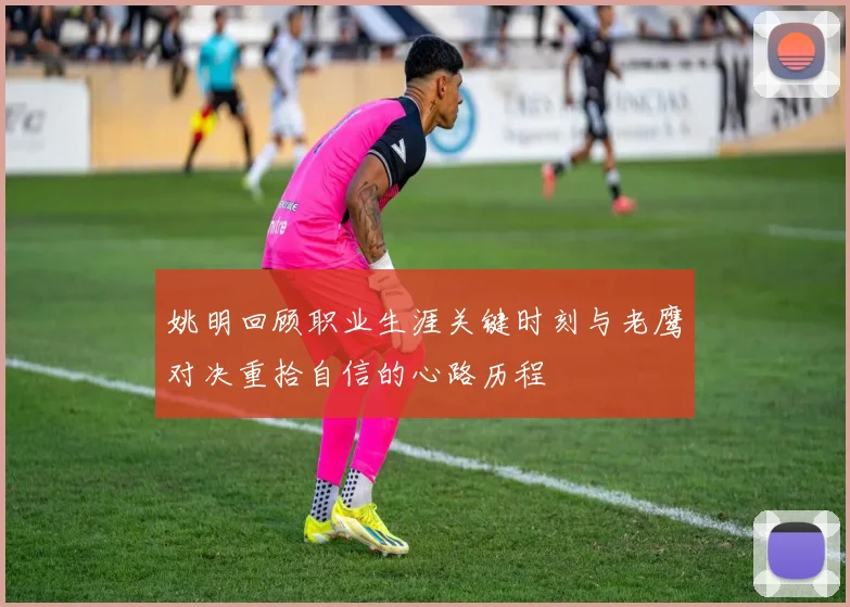 姚明回顾职业生涯关键时刻与老鹰对决重拾自信的心路历程