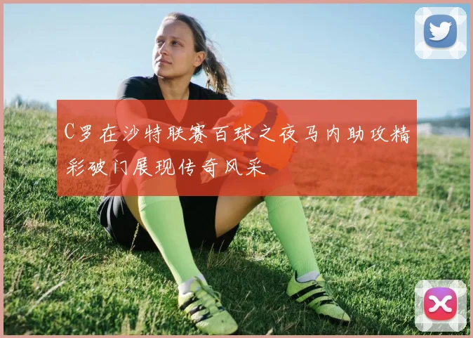 C罗在沙特联赛百球之夜马内助攻精彩破门展现传奇风采